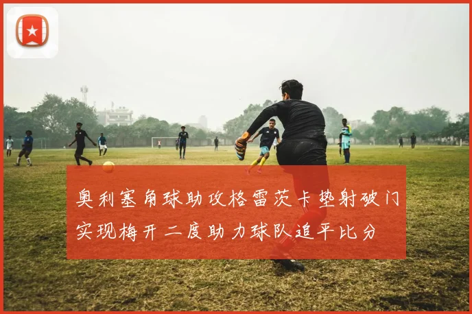 奥利塞角球助攻格雷茨卡垫射破门实现梅开二度助力球队追平比分