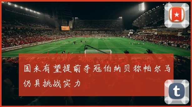 国米有望提前夺冠伯纳贝称帕尔马仍具挑战实力