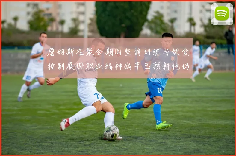 詹姆斯在聚会期间坚持训练与饮食控制展现职业精神我早已预料他仍将出战
