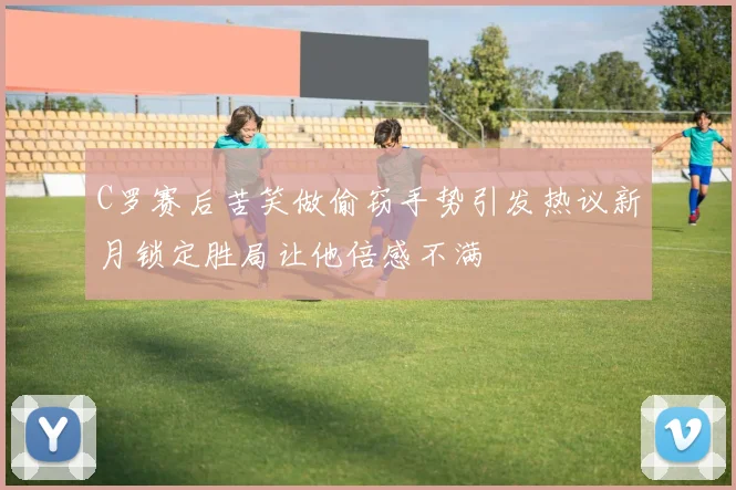 C罗赛后苦笑做偷窃手势引发热议新月锁定胜局让他倍感不满