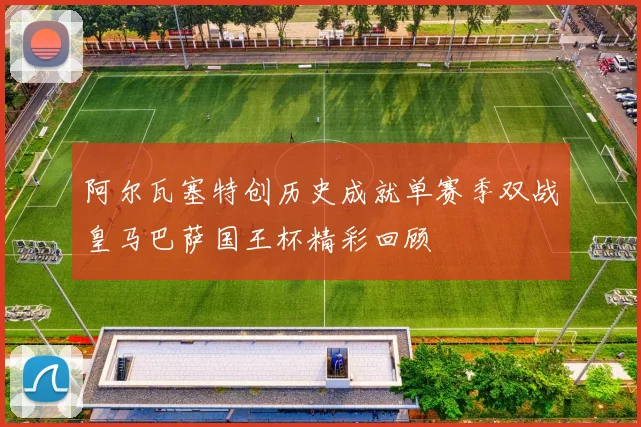 阿尔瓦塞特创历史成就单赛季双战皇马巴萨国王杯精彩回顾