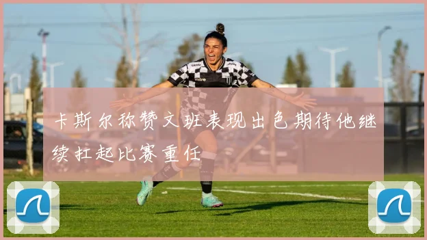 卡斯尔称赞文班表现出色期待他继续扛起比赛重任