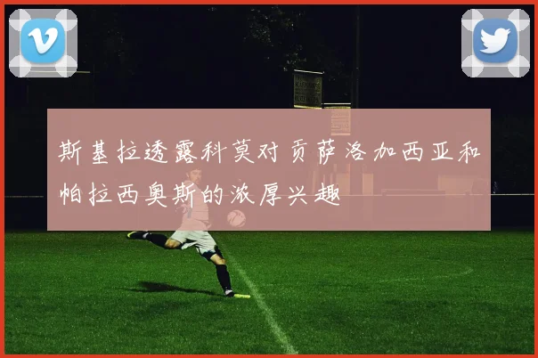 斯基拉透露科莫对贡萨洛加西亚和帕拉西奥斯的浓厚兴趣