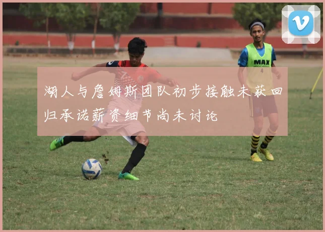 湖人与詹姆斯团队初步接触未获回归承诺薪资细节尚未讨论