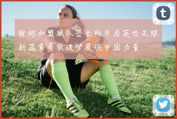 徐彬加盟狼队签长约开启英伦足球新篇章勇敢追梦展现中国力量