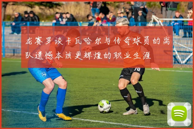 龙赛罗谈卡瓦哈尔与传奇球员的离队遗憾本该更辉煌的职业生涯