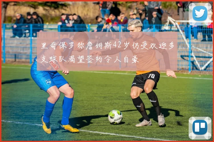 里奇保罗称詹姆斯42岁仍受欢迎多支球队渴望签约令人自豪
