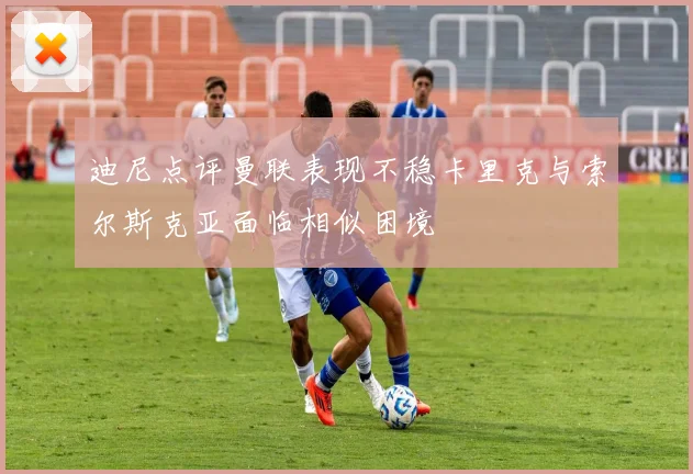 迪尼点评曼联表现不稳卡里克与索尔斯克亚面临相似困境