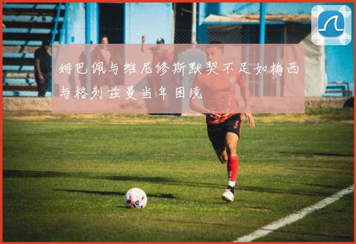 姆巴佩与维尼修斯默契不足如梅西与格列兹曼当年困境