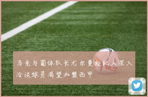 马竞与葡体队长尤尔曼经纪人深入洽谈球员渴望加盟西甲