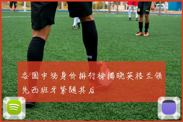 各国中场身价排行榜揭晓英格兰领先西班牙紧随其后
