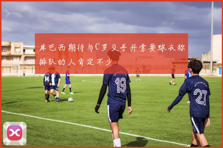 库巴西期待与C罗交手并索要球衣称排队的人肯定不少