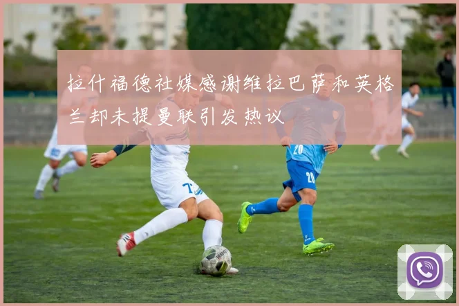 拉什福德社媒感谢维拉巴萨和英格兰却未提曼联引发热议
