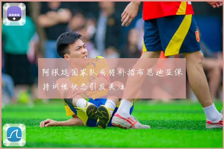 阿根廷国家队或将补招布恩迪亚保持训练状态引发关注