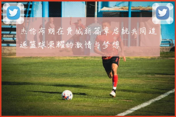 杰伦布朗在费城新篇章启航共同追逐篮球荣耀的激情与梦想