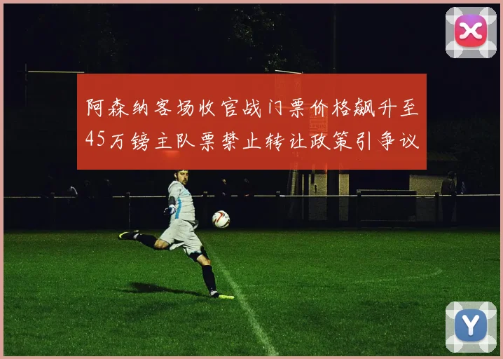 阿森纳客场收官战门票价格飙升至45万镑主队票禁止转让政策引争议