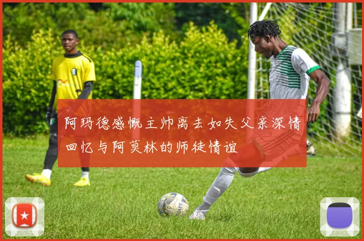阿玛德感慨主帅离去如失父亲深情回忆与阿莫林的师徒情谊