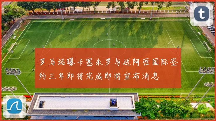 罗马诺曝卡塞米罗与迈阿密国际签约三年即将完成即将宣布消息