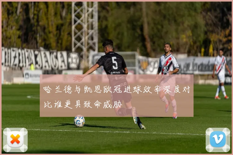 哈兰德与凯恩欧冠进球效率深度对比谁更具致命威胁