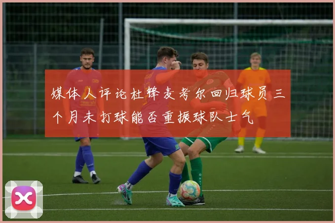 媒体人评论杜锋麦考尔回归球员三个月未打球能否重振球队士气