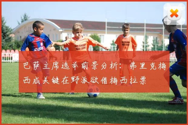 巴萨主席选举前景分析：弗里克梅西成关键在野派欲借梅西拉票
